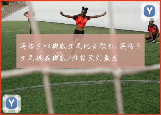 英格兰vs挪威女足比分预测,英格兰女足挑战挪威,谁将笑到最后
