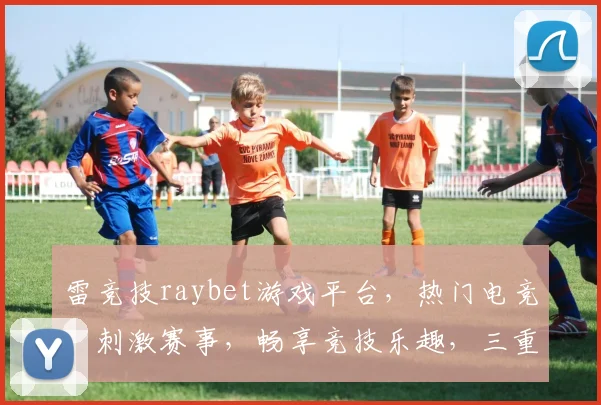 雷竞技raybet游戏平台，热门电竞，刺激赛事，畅享竞技乐趣，三重福利等你来