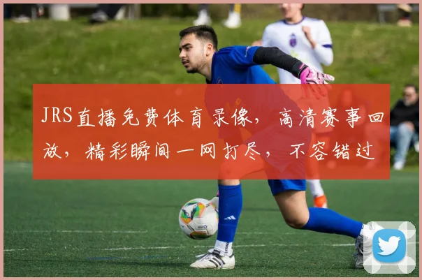 JRS直播免费体育录像，高清赛事回放，精彩瞬间一网打尽，不容错过，三重福利，等你来享，快来看